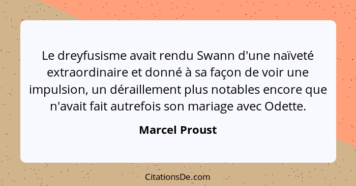 Le dreyfusisme avait rendu Swann d'une naïveté extraordinaire et donné à sa façon de voir une impulsion, un déraillement plus notables... - Marcel Proust