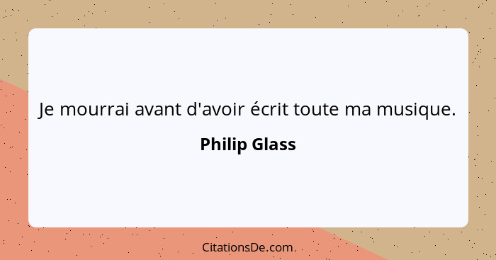 Je mourrai avant d'avoir écrit toute ma musique.... - Philip Glass