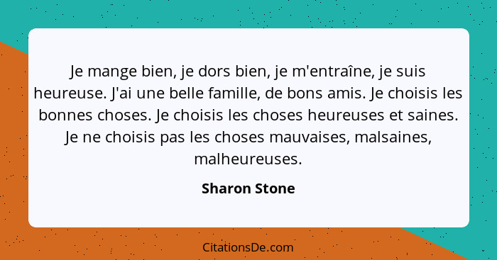 Je mange bien, je dors bien, je m'entraîne, je suis heureuse. J'ai une belle famille, de bons amis. Je choisis les bonnes choses. Je ch... - Sharon Stone