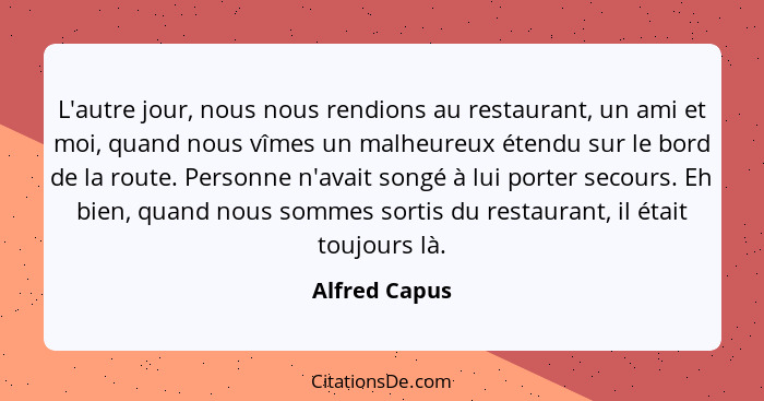 L'autre jour, nous nous rendions au restaurant, un ami et moi, quand nous vîmes un malheureux étendu sur le bord de la route. Personne... - Alfred Capus