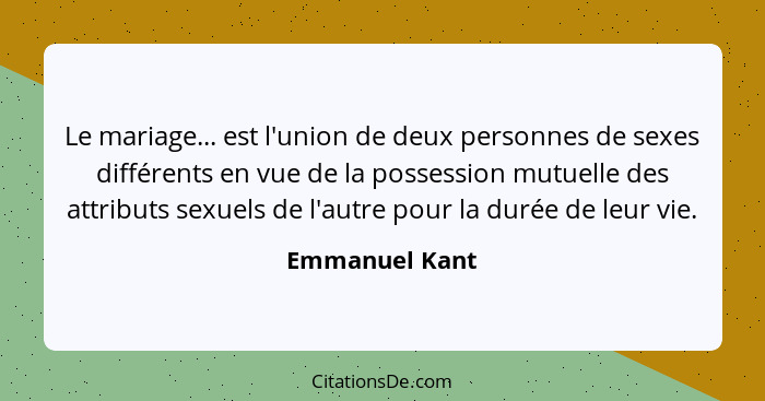 Le mariage... est l'union de deux personnes de sexes différents en vue de la possession mutuelle des attributs sexuels de l'autre pour... - Emmanuel Kant