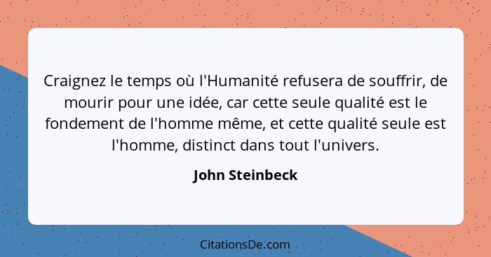 Craignez le temps où l'Humanité refusera de souffrir, de mourir pour une idée, car cette seule qualité est le fondement de l'homme mê... - John Steinbeck