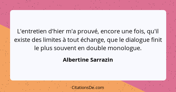 L'entretien d'hier m'a prouvé, encore une fois, qu'il existe des limites à tout échange, que le dialogue finit le plus souvent en... - Albertine Sarrazin