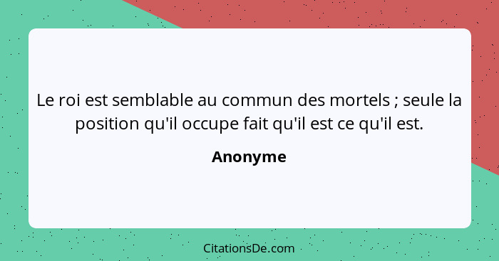 Le roi est semblable au commun des mortels ; seule la position qu'il occupe fait qu'il est ce qu'il est.... - Anonyme