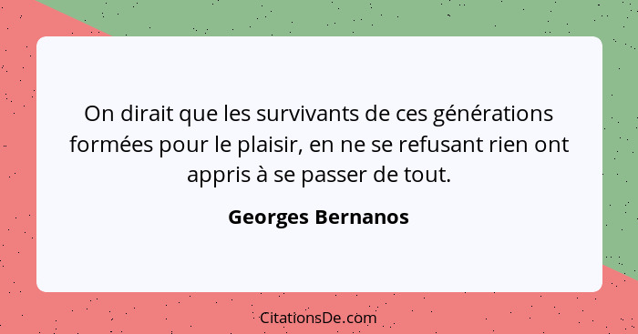 On dirait que les survivants de ces générations formées pour le plaisir, en ne se refusant rien ont appris à se passer de tout.... - Georges Bernanos