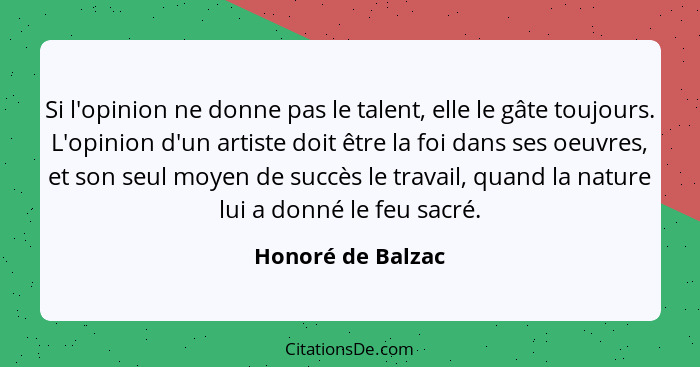 Si l'opinion ne donne pas le talent, elle le gâte toujours. L'opinion d'un artiste doit être la foi dans ses oeuvres, et son seul m... - Honoré de Balzac