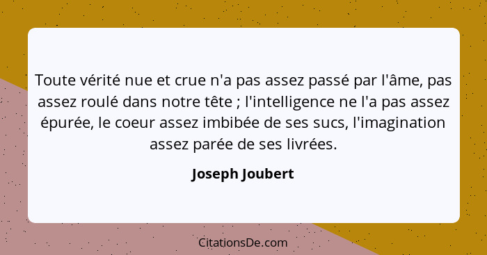 Toute vérité nue et crue n'a pas assez passé par l'âme, pas assez roulé dans notre tête ; l'intelligence ne l'a pas assez épurée... - Joseph Joubert