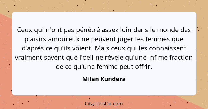 Ceux qui n'ont pas pénétré assez loin dans le monde des plaisirs amoureux ne peuvent juger les femmes que d'après ce qu'ils voient. Ma... - Milan Kundera