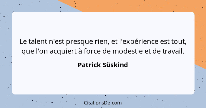 Le talent n'est presque rien, et l'expérience est tout, que l'on acquiert à force de modestie et de travail.... - Patrick Süskind