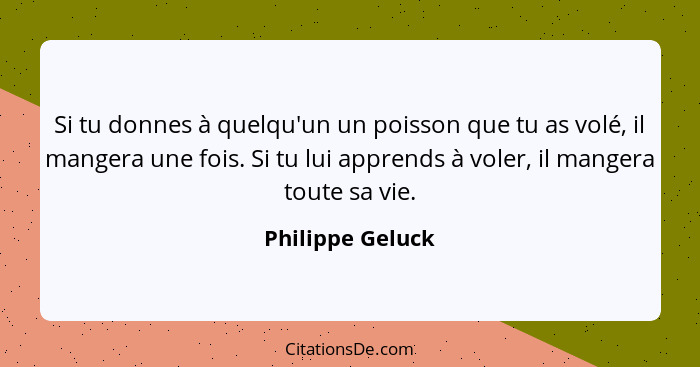 Si tu donnes à quelqu'un un poisson que tu as volé, il mangera une fois. Si tu lui apprends à voler, il mangera toute sa vie.... - Philippe Geluck