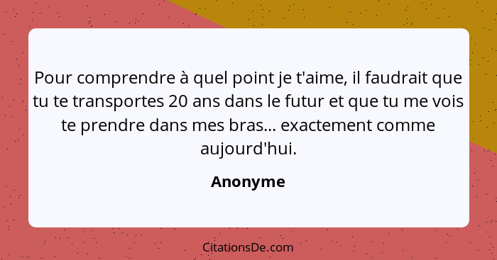 Pour comprendre à quel point je t'aime, il faudrait que tu te transportes 20 ans dans le futur et que tu me vois te prendre dans mes bras...... - Anonyme