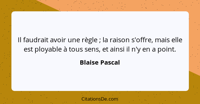 Il faudrait avoir une règle ; la raison s'offre, mais elle est ployable à tous sens, et ainsi il n'y en a point.... - Blaise Pascal