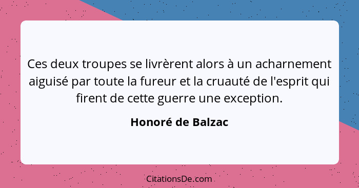 Ces deux troupes se livrèrent alors à un acharnement aiguisé par toute la fureur et la cruauté de l'esprit qui firent de cette guer... - Honoré de Balzac