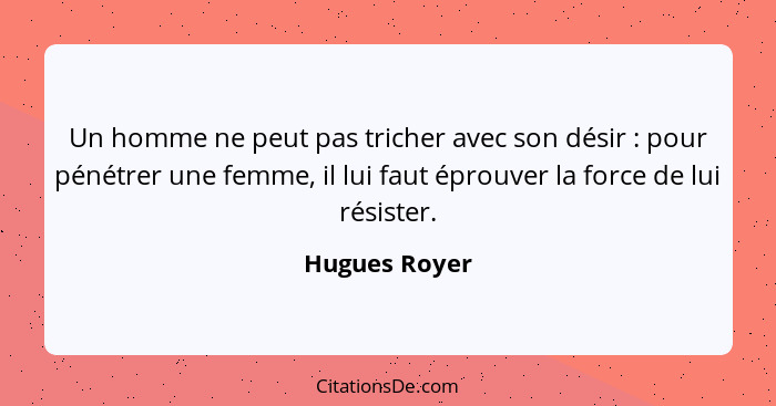 Un homme ne peut pas tricher avec son désir : pour pénétrer une femme, il lui faut éprouver la force de lui résister.... - Hugues Royer