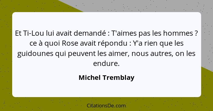 Et Ti-Lou lui avait demandé : T'aimes pas les hommes ? ce à quoi Rose avait répondu : Y'a rien que les guidounes qui... - Michel Tremblay