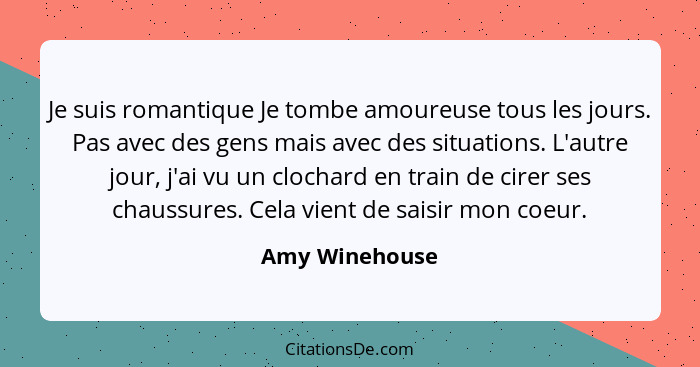 Je suis romantique Je tombe amoureuse tous les jours. Pas avec des gens mais avec des situations. L'autre jour, j'ai vu un clochard en... - Amy Winehouse