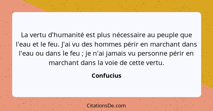 La vertu d'humanité est plus nécessaire au peuple que l'eau et le feu. J'ai vu des hommes périr en marchant dans l'eau ou dans le feu ... - Confucius