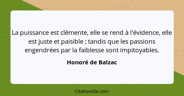 La puissance est clémente, elle se rend à l'évidence, elle est juste et paisible ; tandis que les passions engendrées par la f... - Honoré de Balzac