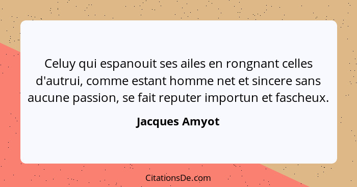 Celuy qui espanouit ses ailes en rongnant celles d'autrui, comme estant homme net et sincere sans aucune passion, se fait reputer impo... - Jacques Amyot