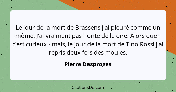 Le jour de la mort de Brassens j'ai pleuré comme un môme. J'ai vraiment pas honte de le dire. Alors que - c'est curieux - mais, le... - Pierre Desproges