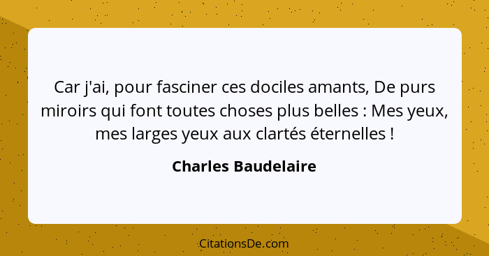 Car j'ai, pour fasciner ces dociles amants, De purs miroirs qui font toutes choses plus belles : Mes yeux, mes larges yeux a... - Charles Baudelaire