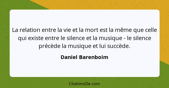 La relation entre la vie et la mort est la même que celle qui existe entre le silence et la musique - le silence précède la musique... - Daniel Barenboim