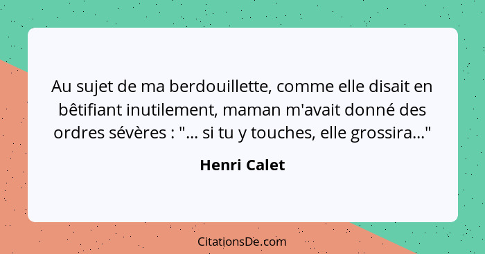 Au sujet de ma berdouillette, comme elle disait en bêtifiant inutilement, maman m'avait donné des ordres sévères : "... si tu y tou... - Henri Calet