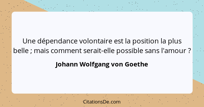 Une dépendance volontaire est la position la plus belle ; mais comment serait-elle possible sans l'amour ?... - Johann Wolfgang von Goethe