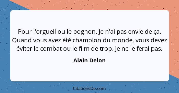 Pour l'orgueil ou le pognon. Je n'ai pas envie de ça. Quand vous avez été champion du monde, vous devez éviter le combat ou le film de t... - Alain Delon