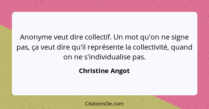 Anonyme veut dire collectif. Un mot qu'on ne signe pas, ça veut dire qu'il représente la collectivité, quand on ne s'individualise p... - Christine Angot