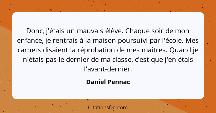 Donc, j'étais un mauvais élève. Chaque soir de mon enfance, je rentrais à la maison poursuivi par l'école. Mes carnets disaient la rép... - Daniel Pennac