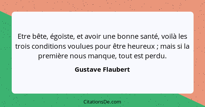 Etre bête, égoïste, et avoir une bonne santé, voilà les trois conditions voulues pour être heureux ; mais si la première nous... - Gustave Flaubert