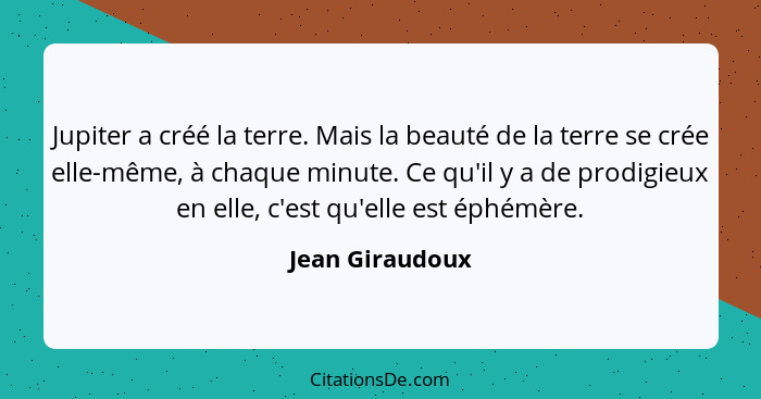 Jupiter a créé la terre. Mais la beauté de la terre se crée elle-même, à chaque minute. Ce qu'il y a de prodigieux en elle, c'est qu'... - Jean Giraudoux