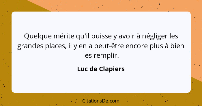 Quelque mérite qu'il puisse y avoir à négliger les grandes places, il y en a peut-être encore plus à bien les remplir.... - Luc de Clapiers