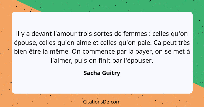 Il y a devant l'amour trois sortes de femmes : celles qu'on épouse, celles qu'on aime et celles qu'on paie. Ca peut très bien être... - Sacha Guitry