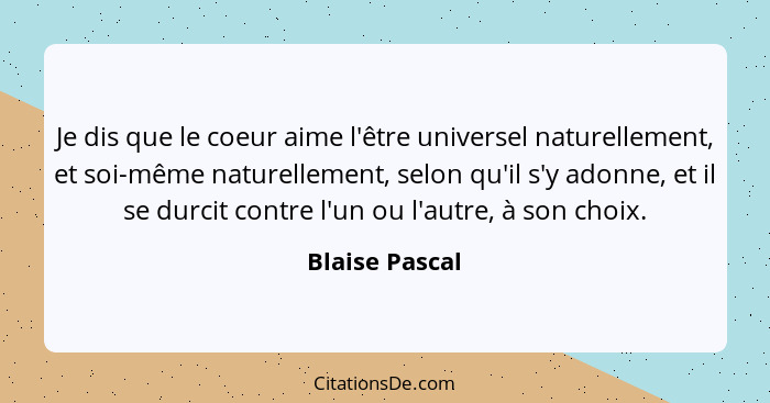 Je dis que le coeur aime l'être universel naturellement, et soi-même naturellement, selon qu'il s'y adonne, et il se durcit contre l'u... - Blaise Pascal