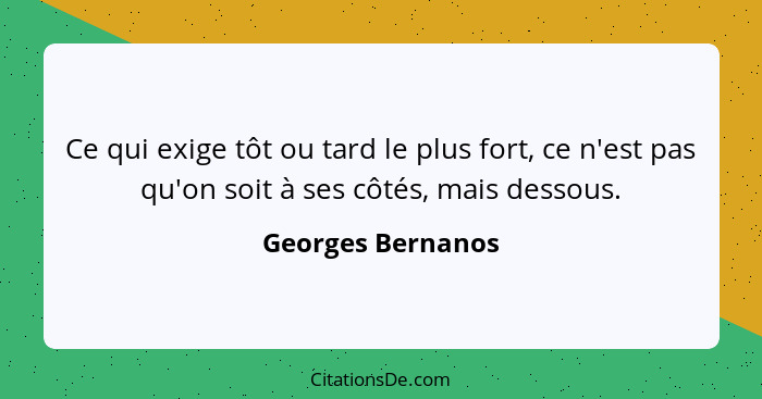 Ce qui exige tôt ou tard le plus fort, ce n'est pas qu'on soit à ses côtés, mais dessous.... - Georges Bernanos