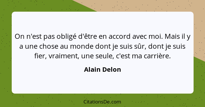 On n'est pas obligé d'être en accord avec moi. Mais il y a une chose au monde dont je suis sûr, dont je suis fier, vraiment, une seule,... - Alain Delon