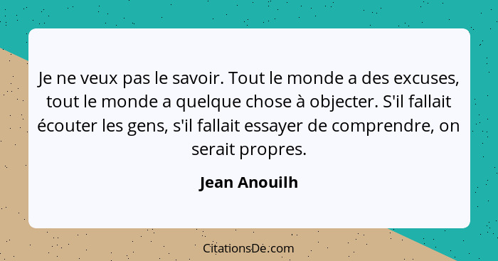 Je ne veux pas le savoir. Tout le monde a des excuses, tout le monde a quelque chose à objecter. S'il fallait écouter les gens, s'il fa... - Jean Anouilh