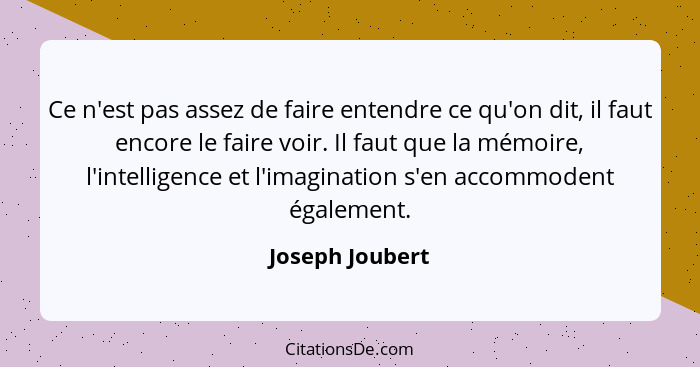 Ce n'est pas assez de faire entendre ce qu'on dit, il faut encore le faire voir. Il faut que la mémoire, l'intelligence et l'imaginat... - Joseph Joubert