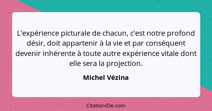 L'expérience picturale de chacun, c'est notre profond désir, doit appartenir à la vie et par conséquent devenir inhérente à toute autr... - Michel Vézina