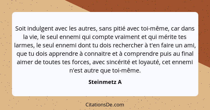 Soit indulgent avec les autres, sans pitié avec toi-même, car dans la vie, le seul ennemi qui compte vraiment et qui mérite tes larmes,... - Steinmetz A