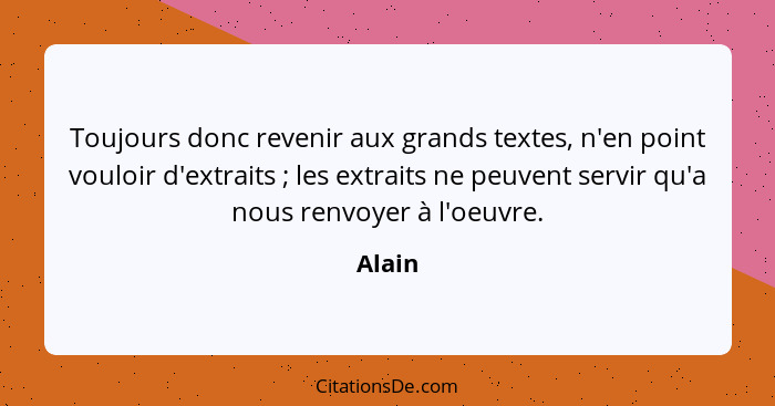 Toujours donc revenir aux grands textes, n'en point vouloir d'extraits ; les extraits ne peuvent servir qu'a nous renvoyer à l'oeuvre.... - Alain