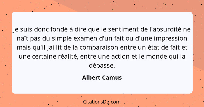 Je suis donc fondé à dire que le sentiment de l'absurdité ne naît pas du simple examen d'un fait ou d'une impression mais qu'il jaillit... - Albert Camus