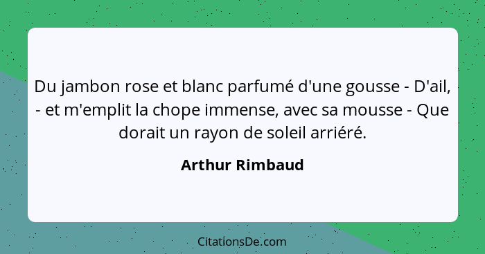 Du jambon rose et blanc parfumé d'une gousse - D'ail, - et m'emplit la chope immense, avec sa mousse - Que dorait un rayon de soleil... - Arthur Rimbaud