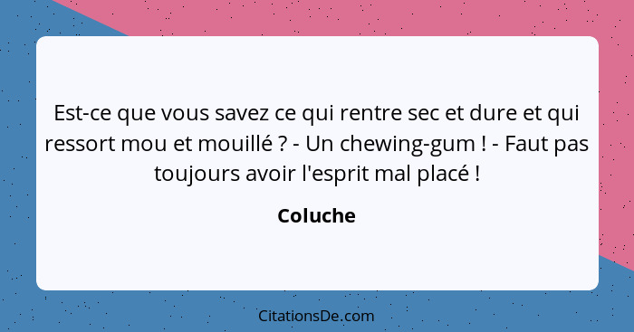 Est-ce que vous savez ce qui rentre sec et dure et qui ressort mou et mouillé ? - Un chewing-gum ! - Faut pas toujours avoir l'esp... - Coluche