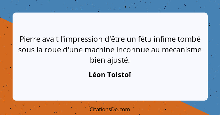 Pierre avait l'impression d'être un fétu infime tombé sous la roue d'une machine inconnue au mécanisme bien ajusté.... - Léon Tolstoï