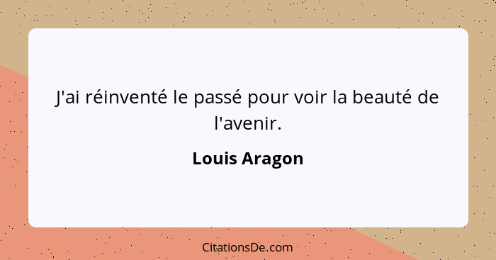 J'ai réinventé le passé pour voir la beauté de l'avenir.... - Louis Aragon