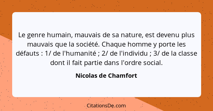 Le genre humain, mauvais de sa nature, est devenu plus mauvais que la société. Chaque homme y porte les défauts : 1/ de l'h... - Nicolas de Chamfort