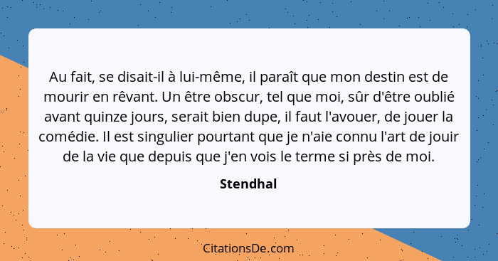 Au fait, se disait-il à lui-même, il paraît que mon destin est de mourir en rêvant. Un être obscur, tel que moi, sûr d'être oublié avant qu... - Stendhal